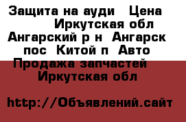 Защита на ауди › Цена ­ 3 000 - Иркутская обл., Ангарский р-н, Ангарск - пос. Китой п. Авто » Продажа запчастей   . Иркутская обл.